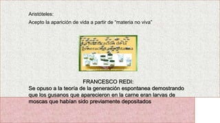 Aristóteles:
Acepto la aparición de vida a partir de “materia no viva”
FRANCESCO REDI:
Se opuso a la teoría de la generación espontanea demostrando
que los gusanos que aparecieron en la carne eran larvas de
moscas que habían sido previamente depositados
 