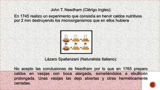 John T. Needham (Clérigo Ingles):
En 1745 realizo un experimento que consistía en hervir caldos nutritivos
por 2 min destruyendo los microorganismos que en ellos hubiera
Lázaro Spallanzani (Naturalista Italiano):
No acepto las conclusiones de Needham por lo que en 1765 preparo
caldos en vasijas con boca alargada, sometiéndolos a ebullición
prolongada. Unas vasijas las dejo abiertas y otras herméticamente
cerradas.
 