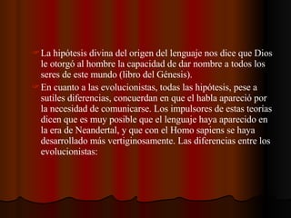 La hipótesis divina del origen del lenguaje nos dice que Dios le otorgó al hombre la capacidad de dar nombre a todos los seres de este mundo (libro del Génesis). En cuanto a las evolucionistas, todas las hipótesis, pese a sutiles diferencias, concuerdan en que el habla apareció por la necesidad de comunicarse. Los impulsores de estas teorías dicen que es muy posible que el lenguaje haya aparecido en la era de Neandertal, y que con el Homo sapiens se haya desarrollado más vertiginosamente. Las diferencias entre los evolucionistas: 