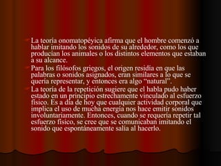La teoría onomatopéyica afirma que el hombre comenzó a hablar imitando los sonidos de su alrededor, como los que producían los animales o los distintos elementos que estaban a su alcance. Para los filósofos griegos, el origen residía en que las palabras o sonidos asignados, eran similares a lo que se quería representar, y entonces era algo “natural”. La teoría de la repetición sugiere que el habla pudo haber estado en un principio estrechamente vinculado al esfuerzo físico. Es a día de hoy que cualquier actividad corporal que implica el uso de mucha energía nos hace emitir sonidos involuntariamente. Entonces, cuando se requería repetir tal esfuerzo físico, se cree que se comunicaban imitando el sonido que espontáneamente salía al hacerlo. 