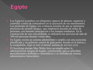 EgiptoLos Egipcios contaban con dirigentes capaces de planear, organizar y controlar a miles de trabajadores en la ejecución de sus monumentos. Las pirámides de Egipto son evidencia actuales de que se intentaron proyectos de enorme alcance, que emplearon decenas de miles de personas, con bastante anticipación a los tiempos modernos. En la construcción de una sola pirámide se utilizaron los servicios de más de 100 mil personas durante veinte años.En Egipto existía un sistema administrativo amplio con una economía planificada y un gobierno central de gran poder, basado en la fuerza y la compulsión. Aquí se creó el primer sistema de servicio civil.El Sociólogo alemán Max Weber hizo un estudio sobre la administración antigua de Egipto, concluyendo, que se aplicaban procedimientos definidos y sistemáticos y se utilizaba un sistema administrativo burocrático.