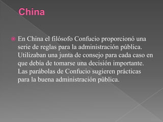 ChinaEn China el filósofo Confucio proporcionó una serie de reglas para la administración pública. Utilizaban una junta de consejo para cada caso en que debía de tomarse una decisión importante. Las parábolas de Confucio sugieren prácticas para la buena administración pública.