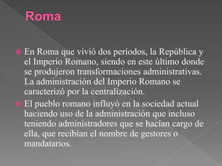 RomaEn Roma que vivió dos períodos, la República y el Imperio Romano, siendo en este último donde se produjeron transformaciones administrativas. La administración del Imperio Romano se caracterizó por la centralización.El pueblo romano influyó en la sociedad actual haciendo uso de la administración que incluso teniendo administradores que se hacían cargo de ella, que recibían el nombre de gestores o mandatarios. 