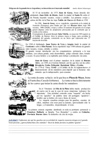 Orígenes de la ganadería en Argentina y su inserción en el mercado mundial martín alberto belaustegui
Actividad 1: Explicamos por qué los gauchos con su actividad de vaquería causaron estragos en el ganado.
Tener presente: ¿aprovechaban bien a los animales? Decir de dónde proviene la palabra “gaucho”.
............................................................................................................................................................................
............................................................................................................................................................................
.............................................................................................................................................................................
.............................................................................................................................................................................
El 15 de noviembre de 1573 Juan de Garay, brazo derecho del
adelantado Juan Ortiz de Zárate, fundó la ciudad de Santa Fe sobre el
río Paraná, trayendo vacunos, ovejas y caballos. Las primeras ovejas y
cabras del Río de la Plata las trajo Nufrio de Chavez del Perú en 1550
En 1588 el Adelantado Juan Torres de Vera y Aragón fundó la ciudad de
Corrientes sobre el Río Paraná. En la expedición trajo 1500 cabezas de ganado
entre vacunos, ovejas, caballos y cerdos.
El ganado vacuno introducido por los conquistadores pertenecía a la raza
andaluza, con cabeza grande, astas desarrolladas, pelaje colorado claro, tostado
y oscuro. Es poco lechero y se explotaba para trabajo y producción de carne.
En 1580, Juan de Garay, en su expedición, organizada en la ciudad de
Asunción (Paraguay), para fundar por 2da vez Buenos Aires, trajo 500
vacunos, 1000 caballos, ovejas y cabras. El aumento del ganado en el campo
generó disputas entre los propietarios provocadas por la confusión que se
creaba en los rodeos.
Un propietario de ganado llamado Salas Vidella, en mayo de 1589 registró en
el Cabildo de Buenos Aires la primera marca a fuego, para acreditar la
propiedad del ganado, consistente en un fierro que representa una “J”
mayúscula invertida.
En el Virreinato del Río de la Plata había mucha producción
de cueros por lo que la caza de vacas cimarronas (salvajes) fue
importante. Esta actividad conocida como “vaquería” era hecha
por los “gauchos” (la palabra viene del portugués “gauderio”,
hombre que se dedica a la caza y faena de vacas)
La vaquería causaban estragos pues los gauchos, carentes de
oficio, mataban a las reses para su sustento, aprovechando sólo la
lengua y el matambre, desperdiciando el resto.
Juan de Garay creó el primer matadero de la ciudad de Buenos
Aires, en 1589, en el terreno limitado por las que hoy son las calles
Rivadavia, Carlos Pellegrini, Bartolomé Mitre y Cerrito.
En 1776 el Virrey Vértiz y el Cabildo de Bs As reglamentaron el
funcionamiento de los mataderos para impedir que se faenaran más
animales que lo indispensable para consumo
La venta decarne sehacía en lo que hoyes Plaza de Mayo, frente
al Fuerte (hoy Casade Gobierno). La venta se hacía directamente
de los carros que traían la carne desde los mataderos
La primera estancia argentina alambrada en todo su perímetro perteneció a
Francisco Halbach, se llamaba “Los Remedios” y estaba en Cañuelas,
Provincia Buenos Aires. Se dedicaba a la cría de ovejas.
 