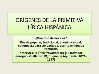 ORÍGENES DE LA PRIMITIVA
LÍRICA HISPÁNICA
¿Qué tipo de lírica es?
Poesía popular, tradicional, anónima y oral,
compuesta para ser cantada, escrita en lengua
romance,
anterior a la lírica trovadoresca (1º trovador
europeo: Guillermo IX, duque de Aquitania (1071-
1127)
 