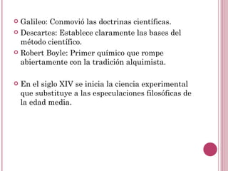 Galileo: Conmovió las doctrinas científicas. Descartes: Establece claramente las bases del método científico. Robert Boyle: Primer químico que rompe abiertamente con la tradición alquimista. En el siglo XIV se inicia la ciencia experimental que substituye a las especulaciones filosóficas de la edad media. 