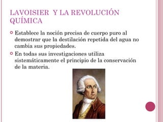 LAVOISIER  Y LA REVOLUCIÓN QUÍMICA Establece la noción precisa de cuerpo puro al demostrar que la destilación repetida del agua no cambia sus propiedades. En todas sus investigaciones utiliza sistemáticamente el principio de la conservación de la materia.  