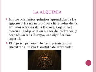 LA ALQUIMIA Los conocimientos químicos aprendidos de los egipcios y las ideas filosóficas heredadas de los antiguos a través de la Escuela alejandrina dieron a la alquimia en manos de los árabes, y después en toda Europa, una significación especial. El objetivo principal de los alquimistas era encontrar el “elixir filosofal o de larga vida”. 