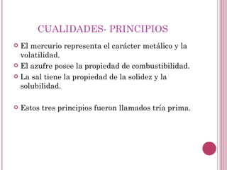 CUALIDADES- PRINCIPIOS  El mercurio representa el carácter metálico y la volatilidad. El azufre posee la propiedad de combustibilidad. La sal tiene la propiedad de la solidez y la solubilidad. Estos tres principios fueron llamados tría prima. 