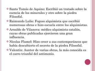 Santo Tomás de Aquino: Escribió un tratado sobre la esencia de los minerales y otro sobre la piedra Filosofal. Raimundo Lulio: Fogoso alquimista que escribió numerosas obras e hizo escuela entre los alquimistas. Arnaldo de Vilanova: médico alquimista catalán, cuyas obras publicadas ejercieron una gran influencia. Nicolas Flamel: Hizo creer a sus contemporáneos que había descubierto el secreto de la piedra Filosofal. Valentin: Auntor de varias obras, la más conocida es el carro triunfal del antimonio. 
