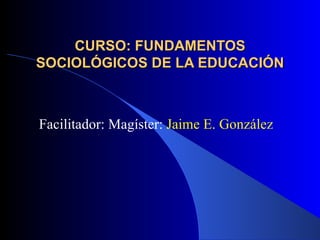 CURSO: FUNDAMENTOS SOCIOLÓGICOS DE LA EDUCACIÓN Facilitador: Magíster:  Jaime E. González 