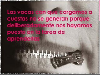 Las vacas con que cargamos a cuestas no se generan porque deliberadamente nos hayamos puesto en la tarea de aprenderlas