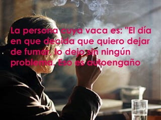 La persona cuya vaca es: "El día en que decida que quiero dejar de fumar, lo dejo sin ningún problema. Eso es autoengaño