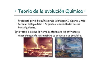 •  Teoría de la evolución Química • Propuesta por el bioquímica ruso Alexander I. Oparin, y mas tarde el biólogo John B.S, publico los resultados de sus investigaciones.  Esta teoria dice que la tierra conforme se iba enfriando el vapor de agua de la atmosfera se condeso y se precipito.   