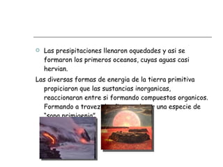 Las presipitaciones llenaron oquedades y asi se formaron los primeros oceanos, cuyas aguas casi hervian.  Las diversas formas de energia de la tierra primitiva propiciaron que las sustancias inorganicas, reaccionaran entre si formando compuestos organicos. Formando a travez de años en el mar una especie de “sopa primigenia”. 