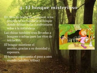 En ritos de iniciación antiguos, a los
  jóvenes se les conducía al bosque
  donde debían cazar o enfrentarse
  solos a la naturaleza.
Las chicas también eran llevadas a
  bosques o selvas para los ritos de
  iniciación.
El bosque mantiene el
  secreto, gracias a su densidad y
  espesura.
El bosque representa el paso a otro
  mundo (adultez, tribus)
 