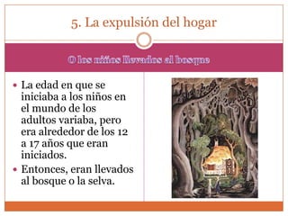 5. La expulsión del hogar



 La edad en que se
  iniciaba a los niños en
  el mundo de los
  adultos variaba, pero
  era alrededor de los 12
  a 17 años que eran
  iniciados.
 Entonces, eran llevados
  al bosque o la selva.
 