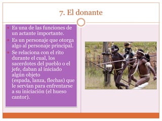 7. El donante
 Es una de las funciones de
  un actante importante.
 Es un personaje que otorga
  algo al personaje principal.
 Se relaciona con el rito
  durante el cual, los
  sacerdotes del pueblo o el
  jefe, daban al iniciado
  algún objeto
  (espada, lanza, flechas) que
  le servían para enfrentarse
  a su iniciación (el hueso
  cantor).
 