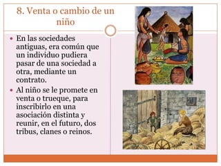 8. Venta o cambio de un
            niño
 En las sociedades
  antiguas, era común que
  un individuo pudiera
  pasar de una sociedad a
  otra, mediante un
  contrato.
 Al niño se le promete en
  venta o trueque, para
  inscribirlo en una
  asociación distinta y
  reunir, en el futuro, dos
  tribus, clanes o reinos.
 