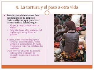9. La tortura y el paso a otra vida
 Los rituales de iniciación iban
  acompañados de golpes o
  torturas físicas, que pretenden
  hacer sentir al iniciado que:
     Muere, y luego renace como un
      adulto.
     Debe obedecer a los ancianos del
      pueblo, que son quienes le
      golpean.

  A veces, no se trataba de golpes o
     torturas, sino de marcas, como
     tatuajes o quemaduras. Se hacía
     referencia a poner en estufas a los
     iniciados.
  O del corte de un dedo. La cicatriz
     indica que la iniciación ha
     ocurrido o que está a punto de
     ocurrir.
 