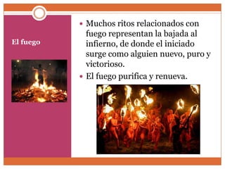  Muchos ritos relacionados con
             fuego representan la bajada al
El fuego     infierno, de donde el iniciado
             surge como alguien nuevo, puro y
             victorioso.
            El fuego purifica y renueva.
 