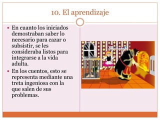 10. El aprendizaje

 En cuanto los iniciados
  demostraban saber lo
  necesario para cazar o
  subsistir, se les
  consideraba listos para
  integrarse a la vida
  adulta.
 En los cuentos, esto se
  representa mediante una
  treta ingeniosa con la
  que salen de sus
  problemas.
 