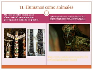 11. Humanos como animales
Muchos pueblos creían en el
tótem, o espíritu animal que         En festivales diversos, varios miembros de la
                                     tribu se disfrazaban como el animal-tótem y
protegía a un individuo o pueblo.    bailaban en busca de bendiciones o fertilidad.




                                    http://www.youtube.com/watch?v=fT3
                                    y7AVmGq4&feature=related
 