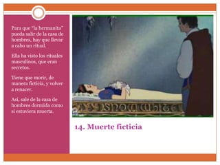 Para que “la hermanita”
pueda salir de la casa de
hombres, hay que llevar
a cabo un ritual.

Ella ha visto los rituales
masculinos, que eran
secretos.

Tiene que morir, de
manera ficticia, y volver
a renacer.

Así, sale de la casa de
hombres dormida como
si estuviera muerta.


                             14. Muerte ficticia
 