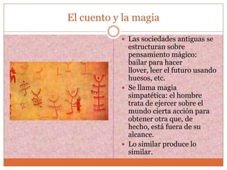 El cuento y la magia
            Las sociedades antiguas se
             estructuran sobre
             pensamiento mágico:
             bailar para hacer
             llover, leer el futuro usando
             huesos, etc.
            Se llama magia
             simpatética: el hombre
             trata de ejercer sobre el
             mundo cierta acción para
             obtener otra que, de
             hecho, está fuera de su
             alcance.
            Lo similar produce lo
             similar.
 