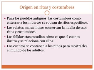Origen en ritos y costumbres

 Para los pueblos antiguos, las costumbres como
  enterrar a los muertos se rodean de ritos específicos.
 Los relatos maravillosos conservan la huella de esos
  ritos y costumbres.
 Los folkloristas estudian cómo es que el cuento
  ilustra y se relaciona con ellos.
 Los cuentos se contaban a los niños para mostrarles
  el mundo de los adultos.
 