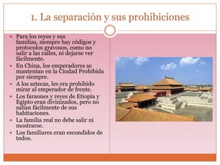 1. La separación y sus prohibiciones
 Para los reyes y sus
    familias, siempre hay códigos y
    protocolos gravosos, como no
    salir a las calles, ni dejarse ver
    fácilmente.
   En China, los emperadores se
    mantenían en la Ciudad Prohibida
    por siempre.
   A los aztecas, les era prohibido
    mirar al emperador de frente.
   Los faraones y reyes de Etiopía y
    Egipto eran divinizados, pero no
    salían fácilmente de sus
    habitaciones.
   La familia real no debe salir ni
    mostrarse.
   Los familiares eran escondidos de
    todos.
 
