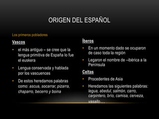 Íberos
• En un momento dado se ocuparon
de caso toda la región
• Legaron el nombre de –ibérica a la
Península
Celtas
• Procedentes de Asia
• Heredamos las siguientes palabras:
legua, abedul, salmón, carro,
carpintero, brío, camisa, cerveza,
vasallo…
Vascos
• el más antiguo – se cree que la
lengua primitiva de España lo fue
el euskera
• Lengua conservada y hablada
por los vascuences
• De estos heredamos palabras
como: ascua, socarrar, pizarra,
chaparro, becerro y boina
ORIGEN DEL ESPAÑOL
Los primeros pobladores
 