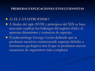 PRIMERAS EXPLICACIONES EVOLUCIONISTAS A) EL CATASTROFISMO A finales del siglo XVIII y principios del XIX se hace necesario explicar los hallazgos del registro fósil y el aparente dinamismo y extinción de especies. El paleontólogo George Cuvier defiende que se producen sucesivas extincionesde especies debidas a fenómenos geológicos tras la que se producen nuevas creaciones de organismos más complejos 