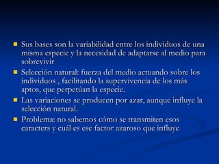 Sus bases son la variabilidad entre los individuos de una misma especie y la necesidad de adaptarse al medio para sobrevivir Selección natural: fuerza del medio actuando sobre los individuos , facilitando la supervivencia de los más aptos, que perpetúan la especie. Las variaciones se producen por azar, aunque influye la selección natural. Problema: no sabemos cómo se transmiten esos caracters y cuál es ese factor azaroso que influye 