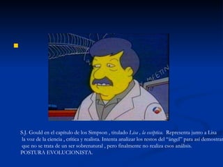 S.J. Gould en el capítulo de los Simpson , titulado  Lisa , la escéptica .  Representa junto a Lisa la voz de la ciencia , crítica y realista. Intenta analizar los restos del “ángel” para así demostrar que no se trata de un ser sobrenatural , pero finalmente no realiza esos análisis. POSTURA EVOLUCIONISTA. 