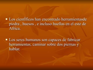 Los científicos han encontrado herramientasde piedra , huesos , e incluso huellas en el este de Africa. Los seres humanos son capaces de fabricar herramientas, caminar sobre dos piernas y hablar. 