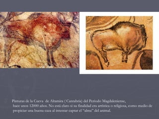 Pinturas de la Cueva  de Altamira ( Cantabria) del Periodo Magdaleniense,  hace unos 12000 años. No está claro si su finalidad era artística o religiosa, como medio de propiciar una buena caza al intentar captar el “alma” del animal. 