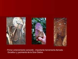 Primer enterramiento conocido , importante herramienta llamada Excalibur y yacimiento de la Gran Dolina. 