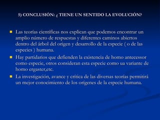 5) CONCLUSIÓN: ¿ TIENE UN SENTIDO LA EVOLUCIÓN? Las teorías científicas nos explican que podemos encontrar un amplio número de respuestas y diferentes caminos abiertos dentro del árbol del origen y desarrollo de la especie ( o de las especies ) humana. Hay partidarios que defienden la existencia de homo antecessor como especie, otros consideran esta especie como ua variante de homo ergaster,etc. La investigación, avance y crítica de las diversas teorías permitirá un mejor conocimiento de los orígenes de la especie humana. 