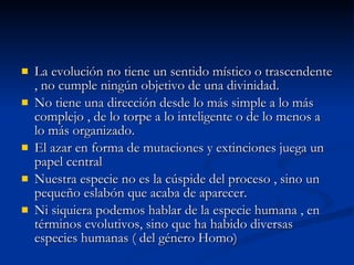 La evolución no tiene un sentido místico o trascendente , no cumple ningún objetivo de una divinidad. No tiene una dirección desde lo más simple a lo más complejo , de lo torpe a lo inteligente o de lo menos a lo más organizado. El azar en forma de mutaciones y extinciones juega un papel central Nuestra especie no es la cúspide del proceso , sino un pequeño eslabón que acaba de aparecer. Ni siquiera podemos hablar de la especie humana , en términos evolutivos, sino que ha habido diversas especies humanas ( del género Homo) 