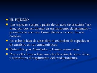 EL FIJISMO Las especies surgen a partir de un acto de creación ( no tiene por qué ser divina) en un momento determinado y permanecen con una forma idéntica a como fueron creados No cabe la idea de aparición ni extinción de especies ni de cambios en sus características Defendido por Aristóteles  y Linneo entre otros Pese a ello Linneo hizo una clasificación de seres vivos y contribuyó al surgimiento del evolucionismo. 