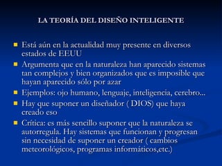 LA TEORÍA DEL DISEÑO INTELIGENTE Está aún en la actualidad muy presente en diversos estados de EEUU Argumenta que en la naturaleza han aparecido sistemas tan complejos y bien organizados que es imposible que hayan aparecido sólo por azar Ejemplos: ojo humano, lenguaje, inteligencia, cerebro... Hay que suponer un diseñador ( DIOS) que haya creado eso Crítica: es más sencillo suponer que la naturaleza se autorregula. Hay sistemas que funcionan y progresan sin necesidad de suponer un creador ( cambios meteorológicos, programas informáticos,etc.) 