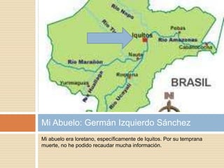 Mi abuelo era loretano, específicamente de Iquitos. Por su temprana
muerte, no he podido recaudar mucha información.
Mi Abuelo: Germán Izquierdo Sánchez
 