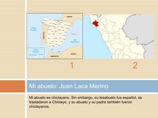 Mi abuelo es chiclayano. Sin embargo, su bisabuelo fue español, se
trasladaron a Chiclayo, y su abuelo y su padre también fueron
chiclayanos.
Mi abuelo: Juan Laca Merino
1 2
 