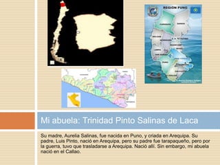 Su madre, Aurelia Salinas, fue nacida en Puno, y criada en Arequipa. Su
padre, Luis Pinto, nació en Arequipa, pero su padre fue tarapaqueño, pero por
la guerra, tuvo que trasladarse a Arequipa. Nació allí. Sin embargo, mi abuela
nació en el Callao.
Mi abuela: Trinidad Pinto Salinas de Laca
 