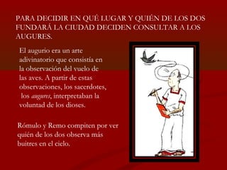 PARA DECIDIR EN QUÉ LUGAR Y QUIÉN DE LOS DOS
FUNDARÁ LA CIUDAD DECIDEN CONSULTAR A LOS
AUGURES.
El augurio era un arte
adi...