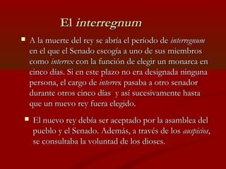 El interregnum
   A la muerte del rey se abría el período de interregnum
    en el que el Senado escogía a uno de sus mie...