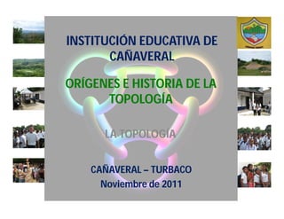 INSTITUCIÓN EDUCATIVA DE
       CAÑAVERAL

ORÍGENES E HISTORIA DE LA
      TOPOLOGÍA

      LA TOPOLOGÍA


    CAÑAVERAL – TURBACO
      Noviembre de 2011
 