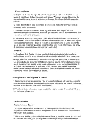 1. Estructuralismo
En la primera década del siglo XX, Wundt y su discípulo Tichtener discuten con un
grupo de psicólogos de la universidad austríaca de Würzburg acerca del número de
elementos últimos de la mente y ciertas condiciones del método de la introspección
científica.
El objeto de estudio de esta escuela es la conciencia, mediante la introspección o
autoobservación controlada.
La mente o conciencia inmediata no es algo sustancial, sino un proceso. Los
elementos simples e irreductibles sobre los que descansa toda la actividad mental son:
sensación, sentimiento e imagen.
La escuela de Würzburg distingue un cuarto elemento: las actitudes inconscientes o
pensamiento. Esta escuela además enfatiza el carácter activo de la mente, que regula
el curso del pensamiento y dirige la decisión. (Tradicionalmente se venía aceptando
que el proceso de pensar, pasar de un contenido a otro, venía determinado por la ley
de asociación: por contigüidad, semejanza y contraste.)
2. Gestalt
La Psicología de la Gestalt pone de manifiesto la insuficiencia del elementalismo
(reducción de la mente a sus elementos más simples) en el estudio de la percepción.
Rompe, por tanto, con el enfoque asociacionista impuesto por Wundt, al afirmar que:
Las propiedades del conjunto (del todo) emergen de alguna manera de los elementos
que lo componen, sin que se hayen estas propiedades en los elementos aislados. El
fenómeno psicológico es en sí mismo un "todo" (gestalt) que, cuando se analiza,
puede perder el riesgo de perder su identidad , porque las propiedades de las partes
sin más no definen las del todo que resulta.
Principios de la Psicología de la Gestalt:
1) Isomorfismo: entre la experiencia y los procesos fisiológicos subyacentes, existe la
misma relación que entre un mapa y el territorio que representa (se trata de realidades
distintas, aunque el uno sirve como guía del otro).
2) Totalismo: la experiencia se ha de estudiar tal y como se nos ofrece, sin dividirla en
sus partes constituyentes.
3. Funcionalismo
Aportaciones de Dewey:
1) Incorporó la psicología al darvinismo: la mente y la conducta son funciones
adaptativas, mediante las cuales el el organismo realiza los fines de la supervivencia
individual y de la especie.
2) Rechazó el asociacionismo atomista (ya que divide la actividad mental y conductual
en unidades artificiales) y la psicología del contenido (es incapaz de reconocer que
 
