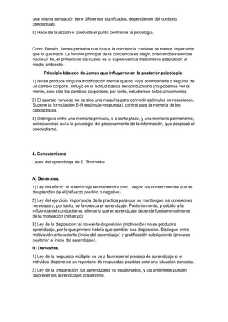 una misma sensación tiene diferentes significados, dependiendo del contexto
conductual).
3) Hace de la acción o conducta el punto central de la psicología.
Como Darwin, James pensaba que lo que la conciencia contiene es menos importante
que lo que hace. La función principal de la conciencia es elegir, orientándose siempre
hacia un fin, el primero de los cuales es la supervivencia mediante la adaptación al
medio ambiente.
Principio básicos de James que influyeron en la posterior psicología:
1) No se produce ninguna modificación mental que no vaya acompañada o seguida de
un cambio corporal. Influyó en la actitud básica del conductismo (no podemos ver la
mente, sino sólo los cambios corporales; por tanto, estudiemos éstos únicamente).
2) El aparato nervioso no es sino una máquina para convertir estímulos en reacciones.
Supone la formulación E-R (estímulo-respuesta), central para la mayoría de los
conductistas.
3) Distinguío entre una memoria primaria, o a corto plazo, y una memoria permanente;
anticipándose así a la psicología del procesamiento de la información, que desplazó al
conductismo.
4. Conexionismo
Leyes del aprendizaje de E. Thorndike:
A) Generales.
1) Ley del efecto: el aprendizaje se mantendrá o no , según las consecuencias que se
desprendan de él (refuerzo positivo o negativo).
2) Ley del ejercicio: importancia de la práctica para que se mantengan las conexiones
nerviosas y, por tanto, se favorezca el aprendizaje. Posteriormente, y debido a la
influencia del conductismo, afirmaría que el aprendizaje depende fundamentalmente
de la motivación (refuerzo).
3) Ley de la disposición: si no existe disposición (motivación) no se producirá
aprendizaje, por lo que primero habría que cambiar esa disposición. Distingue entre
motivación antecedente (inicio del aprendizaje) y gratificación subsiguiente (proceso
posterior al inicio del aprendizaje).
B) Derivadas.
1) Ley de la respuesta múltiple: se va a favorecer el proceso de aprendizaje si el
individuo dispone de un repertorio de respuestas posibles ante una situación concreta.
2) Ley de la preparación: los aprendizajes va escalonados, y los anteriores pueden
favorecer los aprendizajes posteriores.
 